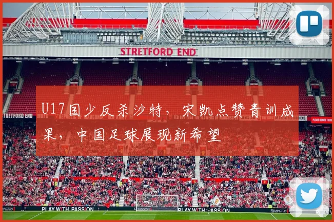 U17国少反杀沙特，宋凯点赞青训成果，中国足球展现新希望