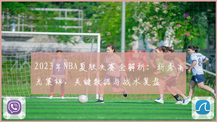 2023年NBA夏联决赛全解析：新秀高光集锦、关键数据与战术复盘