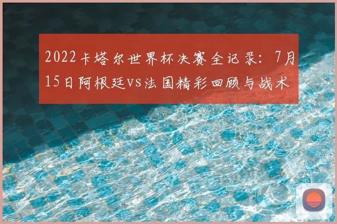 2022卡塔尔世界杯决赛全记录：7月15日阿根廷vs法国精彩回顾与战术解析