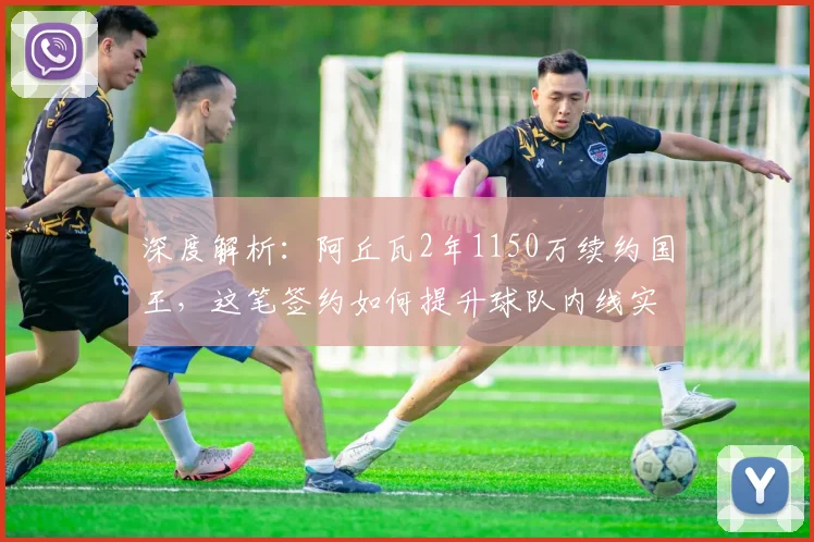 深度解析：阿丘瓦2年1150万续约国王，这笔签约如何提升球队内线实力？