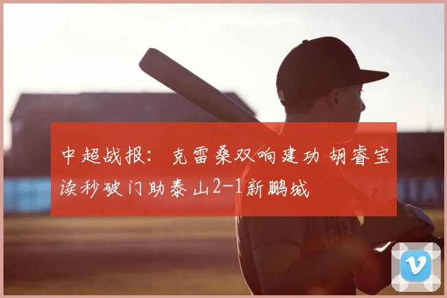 中超战报：克雷桑双响建功 胡睿宝读秒破门助泰山2-1新鹏城