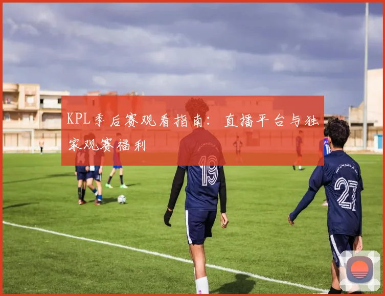 KPL季后赛观看指南：直播平台与独家观赛福利