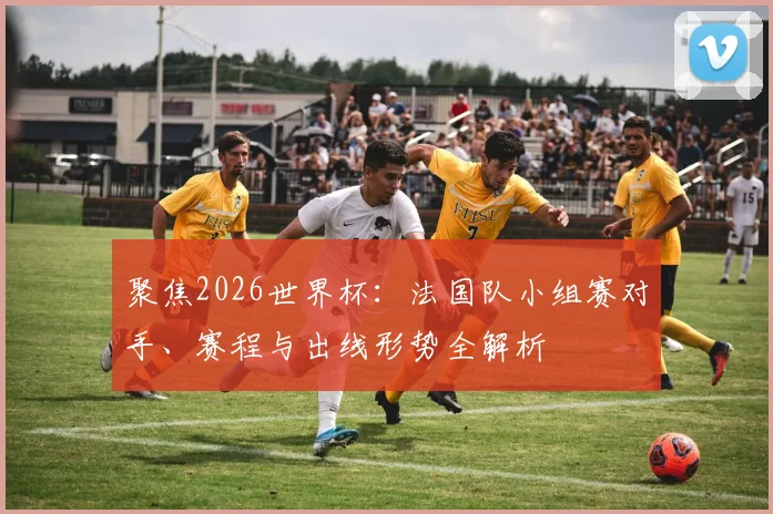 聚焦2026世界杯：法国队小组赛对手、赛程与出线形势全解析