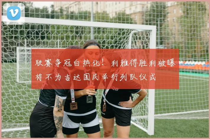 联赛争冠白热化！利雅得胜利被曝将不为吉达国民举行列队仪式