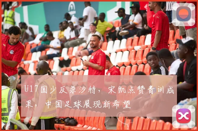 U17国少反杀沙特，宋凯点赞青训成果，中国足球展现新希望