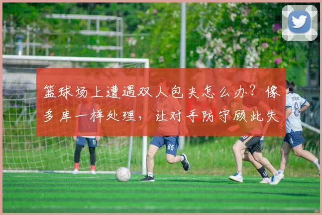 篮球场上遭遇双人包夹怎么办？像多库一样处理，让对手防守顾此失彼的实战指南