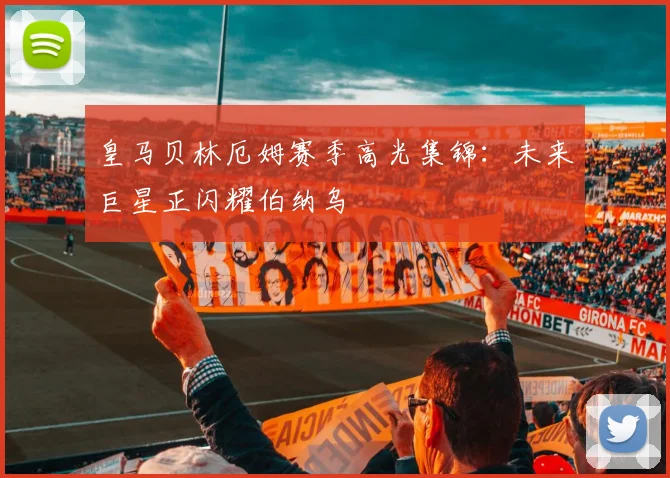 皇马贝林厄姆赛季高光集锦：未来巨星正闪耀伯纳乌