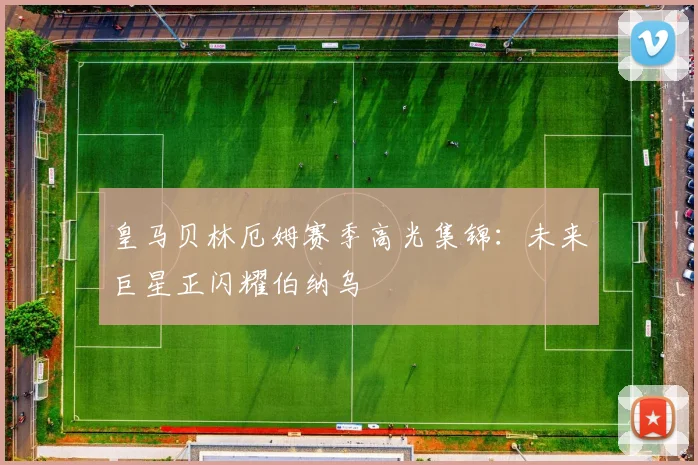 皇马贝林厄姆赛季高光集锦：未来巨星正闪耀伯纳乌